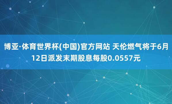 博亚·体育世界杯(中国)官方网站 天伦燃气将于6月12日派发末期股息每股0.0557元
