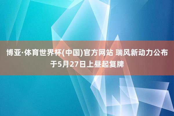 博亚·体育世界杯(中国)官方网站 瑞风新动力公布于5月27日上昼起复牌