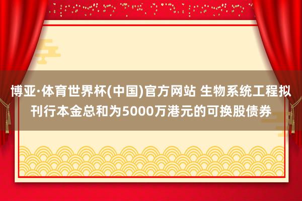 博亚·体育世界杯(中国)官方网站 生物系统工程拟刊行本金总和为5000万港元的可换股债券