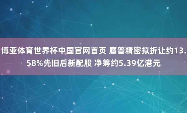 博亚体育世界杯中国官网首页 鹰普精密拟折让约13.58%先旧后新配股 净筹约5.39亿港元