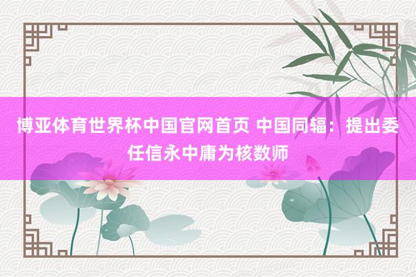 博亚体育世界杯中国官网首页 中国同辐：提出委任信永中庸为核数师