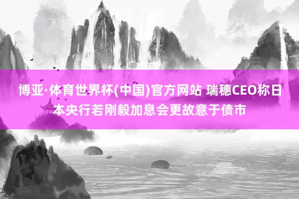 博亚·体育世界杯(中国)官方网站 瑞穗CEO称日本央行若刚毅加息会更故意于债市