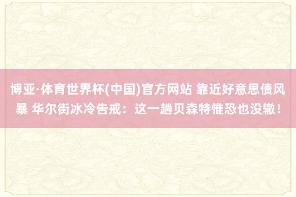 博亚·体育世界杯(中国)官方网站 靠近好意思债风暴 华尔街冰冷告戒：这一趟贝森特惟恐也没辙！