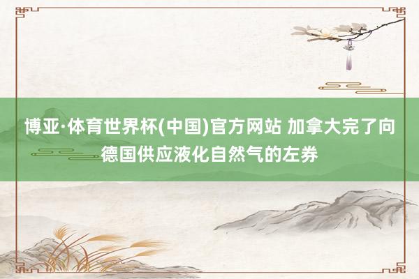 博亚·体育世界杯(中国)官方网站 加拿大完了向德国供应液化自然气的左券