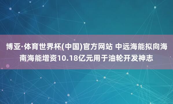 博亚·体育世界杯(中国)官方网站 中远海能拟向海南海能增资10.18亿元用于油轮开发神志
