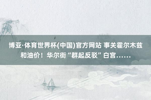 博亚·体育世界杯(中国)官方网站 事关霍尔木兹和油价！华尔街“群起反驳”白宫……