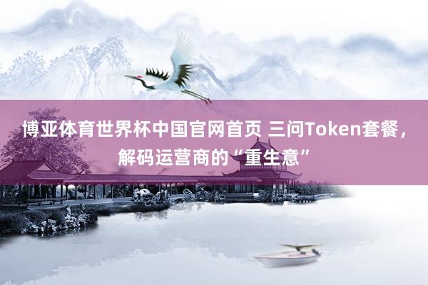博亚体育世界杯中国官网首页 三问Token套餐，解码运营商的“重生意”