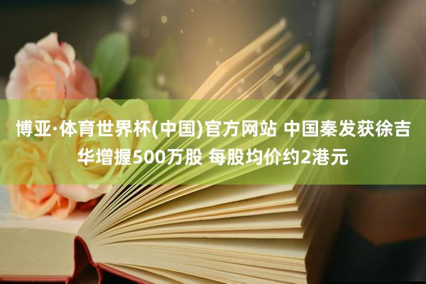 博亚·体育世界杯(中国)官方网站 中国秦发获徐吉华增握500万股 每股均价约2港元