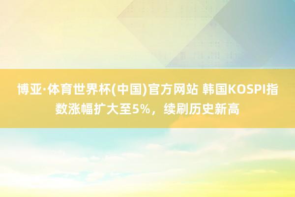 博亚·体育世界杯(中国)官方网站 韩国KOSPI指数涨幅扩大至5%，续刷历史新高