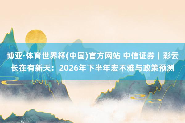 博亚·体育世界杯(中国)官方网站 中信证券｜彩云长在有新天：2026年下半年宏不雅与政策预测