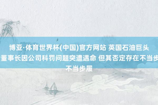 博亚·体育世界杯(中国)官方网站 英国石油巨头BP董事长因公司科罚问题突遭遇命 但其否定存在不当步履