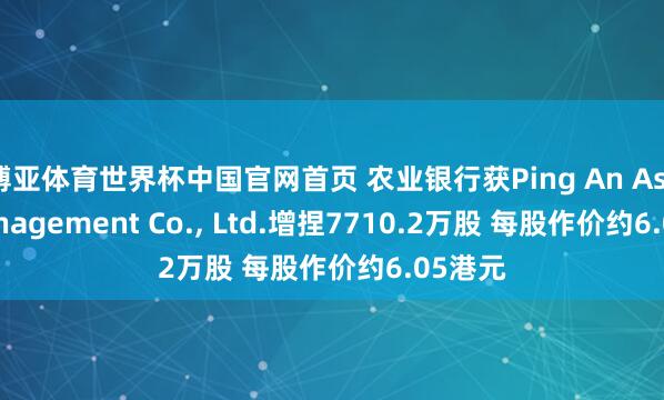 博亚体育世界杯中国官网首页 农业银行获Ping An Asset Management Co., Ltd.增捏7710.2万股 每股作价约6.05港元