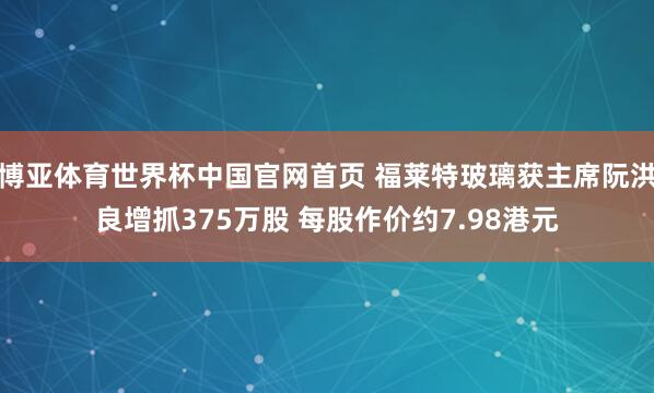 博亚体育世界杯中国官网首页 福莱特玻璃获主席阮洪良增抓375万股 每股作价约7.98港元