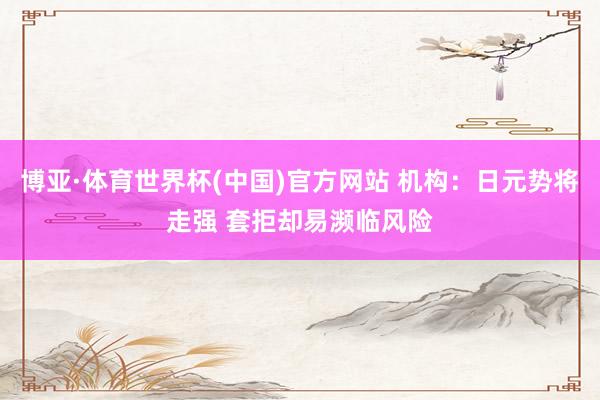 博亚·体育世界杯(中国)官方网站 机构：日元势将走强 套拒却易濒临风险
