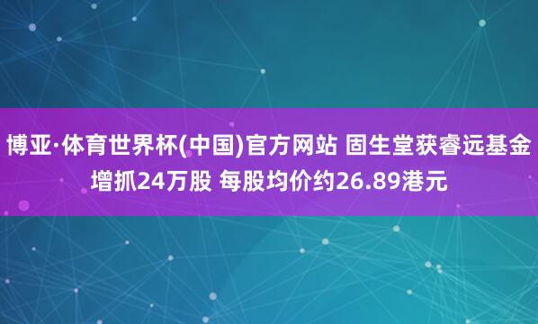博亚·体育世界杯(中国)官方网站 固生堂获睿远基金增抓24万股 每股均价约26.89港元