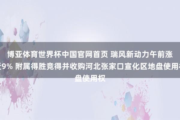 博亚体育世界杯中国官网首页 瑞风新动力午前涨近9% 附属得胜竞得并收购河北张家口宣化区地盘使用权