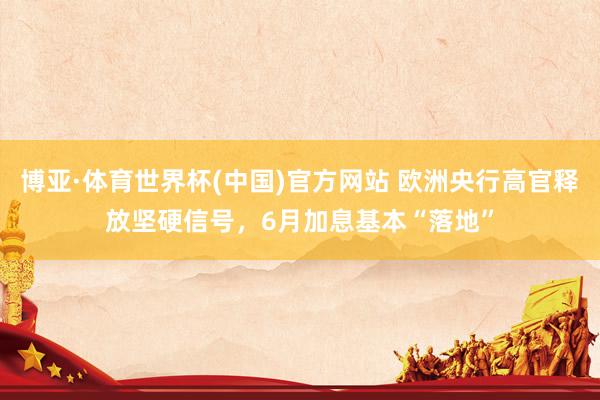 博亚·体育世界杯(中国)官方网站 欧洲央行高官释放坚硬信号，6月加息基本“落地”