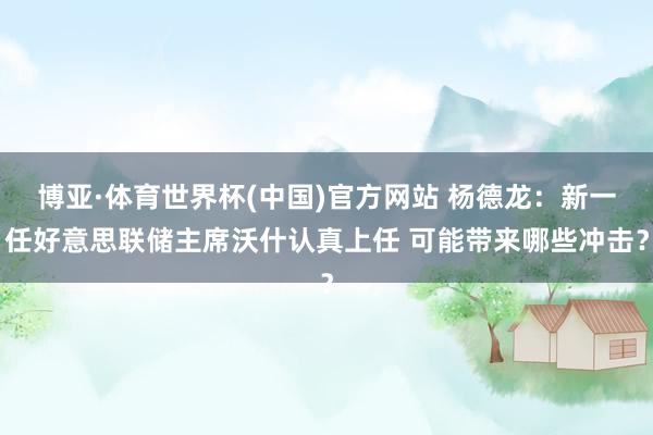 博亚·体育世界杯(中国)官方网站 杨德龙：新一任好意思联储主席沃什认真上任 可能带来哪些冲击？