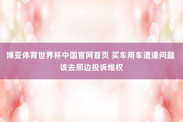 博亚体育世界杯中国官网首页 买车用车遭逢问题 该去那边投诉维权