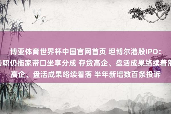 博亚体育世界杯中国官网首页 坦博尔港股IPO：实控东说念主支属已去职仍拖家带口坐享分成 存货高企、盘活成果络续着落 半年新增数百条投诉