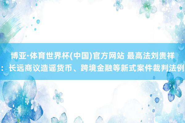 博亚·体育世界杯(中国)官方网站 最高法刘贵祥：长远商议造谣货币、跨境金融等新式案件裁判法例