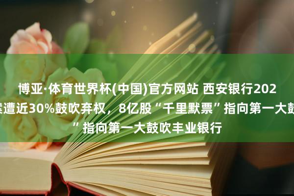 博亚·体育世界杯(中国)官方网站 西安银行2025年分成预案遭近30%鼓吹弃权，8亿股“千里默票”指向第一大鼓吹丰业银行