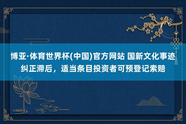 博亚·体育世界杯(中国)官方网站 国新文化事迹纠正滞后，适当条目投资者可预登记索赔