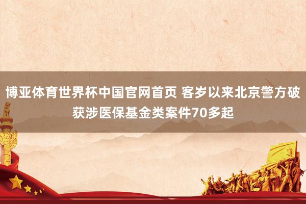 博亚体育世界杯中国官网首页 客岁以来北京警方破获涉医保基金类案件70多起