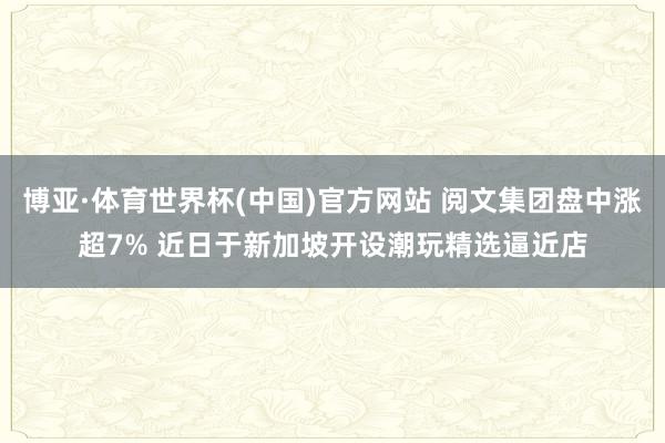 博亚·体育世界杯(中国)官方网站 阅文集团盘中涨超7% 近日于新加坡开设潮玩精选逼近店