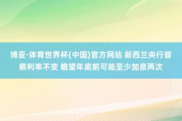 博亚·体育世界杯(中国)官方网站 新西兰央行督察利率不变 瞻望年底前可能至少加息两次