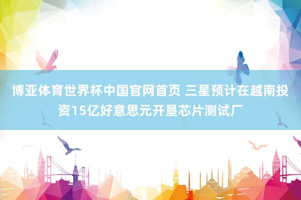 博亚体育世界杯中国官网首页 三星预计在越南投资15亿好意思元开垦芯片测试厂