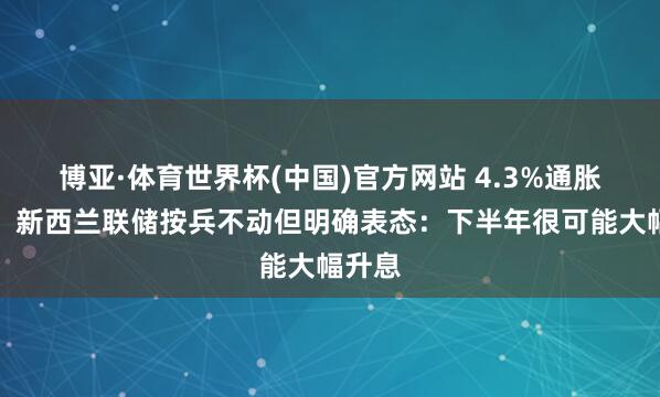 博亚·体育世界杯(中国)官方网站 4.3%通胀来袭！新西兰联储按兵不动但明确表态：下半年很可能大幅升息