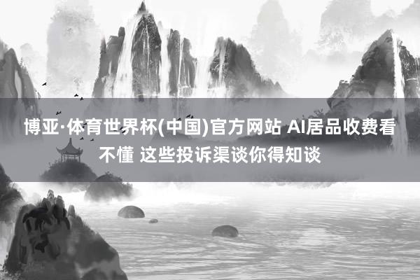 博亚·体育世界杯(中国)官方网站 AI居品收费看不懂 这些投诉渠谈你得知谈