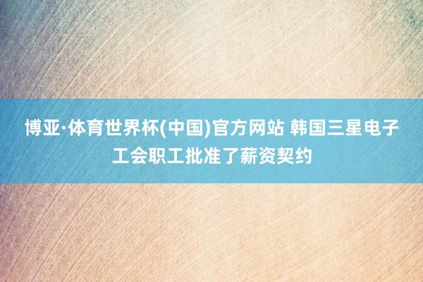博亚·体育世界杯(中国)官方网站 韩国三星电子工会职工批准了薪资契约