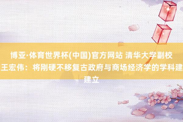 博亚·体育世界杯(中国)官方网站 清华大学副校长王宏伟：将刚硬不移复古政府与商场经济学的学科建立