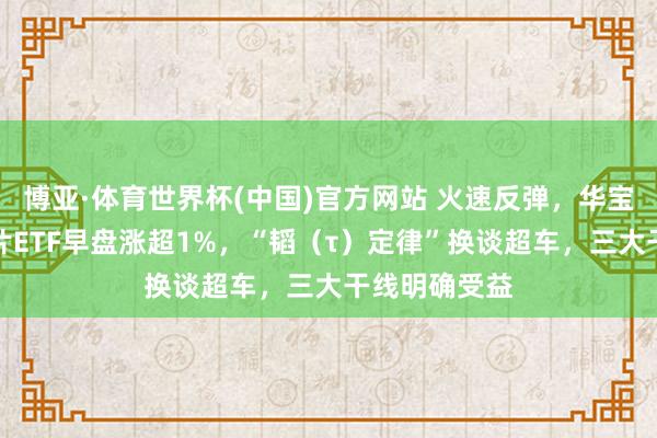 博亚·体育世界杯(中国)官方网站 火速反弹，华宝基金科创芯片ETF早盘涨超1%，“韬（τ）定律”换谈超车，三大干线明确受益