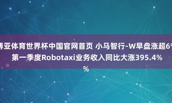 博亚体育世界杯中国官网首页 小马智行-W早盘涨超6% 第一季度Robotaxi业务收入同比大涨395.4%