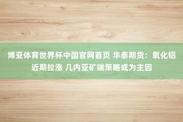 博亚体育世界杯中国官网首页 华泰期货：氧化铝近期拉涨 几内亚矿端策略或为主因
