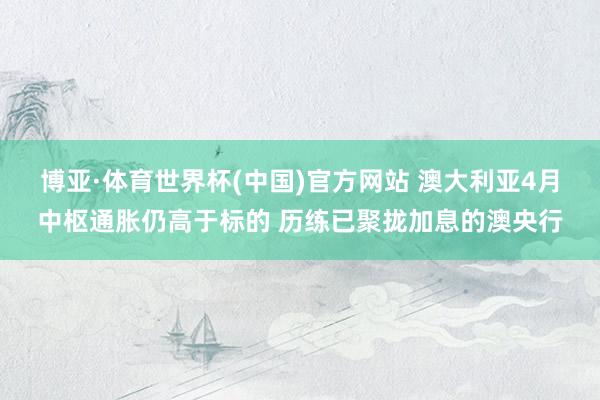 博亚·体育世界杯(中国)官方网站 澳大利亚4月中枢通胀仍高于标的 历练已聚拢加息的澳央行
