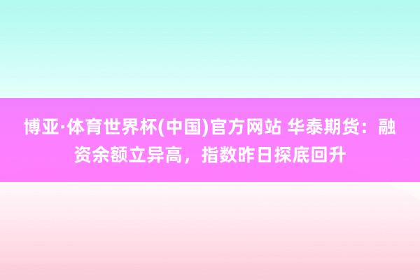 博亚·体育世界杯(中国)官方网站 华泰期货：融资余额立异高，指数昨日探底回升