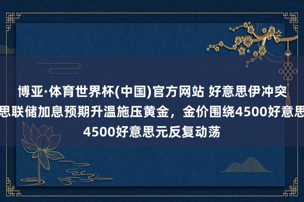 博亚·体育世界杯(中国)官方网站 好意思伊冲突升级与好意思联储加息预期升温施压黄金，金价围绕4500好意思元反复动荡