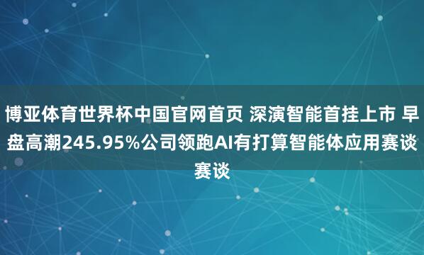 博亚体育世界杯中国官网首页 深演智能首挂上市 早盘高潮245.95%公司领跑AI有打算智能体应用赛谈