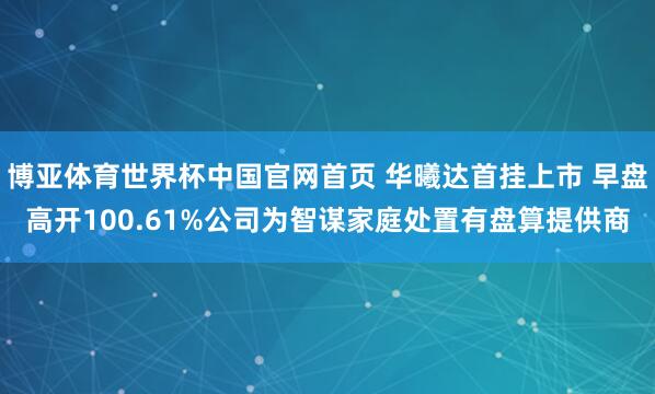 博亚体育世界杯中国官网首页 华曦达首挂上市 早盘高开100.61%公司为智谋家庭处置有盘算提供商