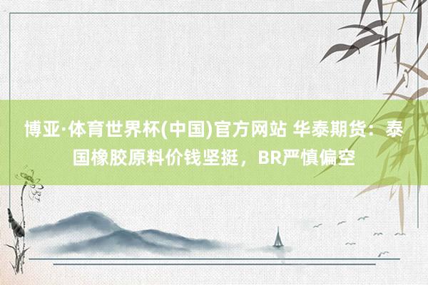 博亚·体育世界杯(中国)官方网站 华泰期货：泰国橡胶原料价钱坚挺，BR严慎偏空