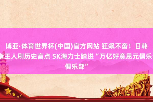 博亚·体育世界杯(中国)官方网站 狂飙不啻！日韩股指王人刷历史高点 SK海力士踏进“万亿好意思元俱乐部”