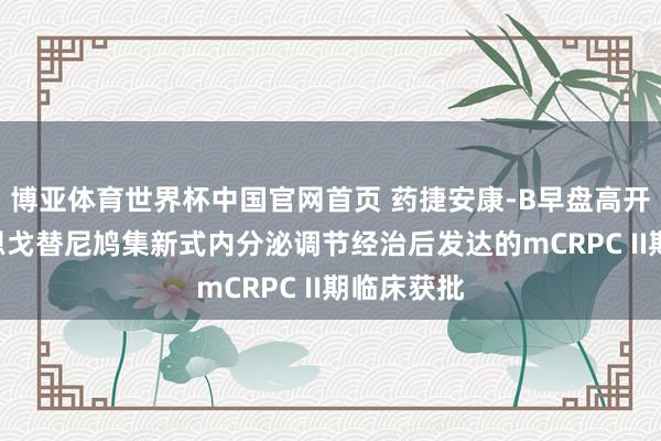 博亚体育世界杯中国官网首页 药捷安康-B早盘高开逾8% 替恩戈替尼鸠集新式内分泌调节经治后发达的mCRPC II期临床获批