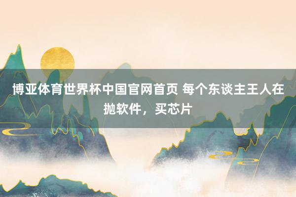 博亚体育世界杯中国官网首页 每个东谈主王人在抛软件，买芯片