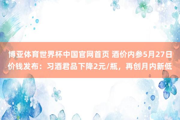 博亚体育世界杯中国官网首页 酒价内参5月27日价钱发布：习酒君品下降2元/瓶，再创月内新低