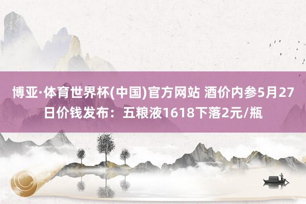 博亚·体育世界杯(中国)官方网站 酒价内参5月27日价钱发布：五粮液1618下落2元/瓶