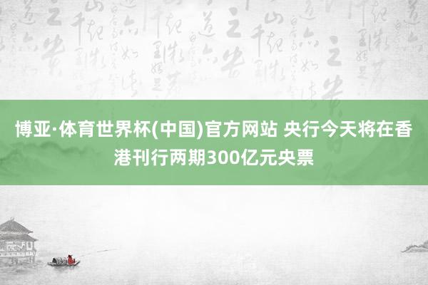 博亚·体育世界杯(中国)官方网站 央行今天将在香港刊行两期300亿元央票